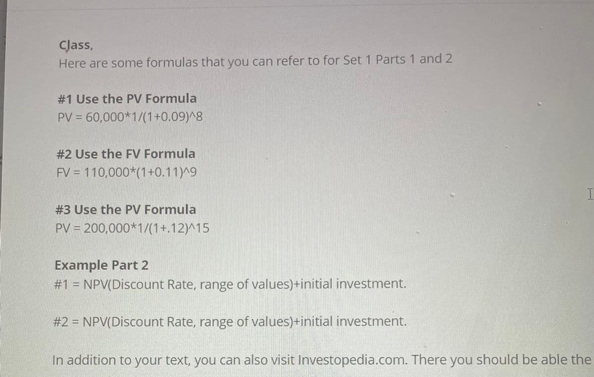 Class,
Here are some formulas that you can refer to for Set 1 Parts 1 and 2
#1 Use the PV Formula
PV = 60,000*1/(1+0.09)^8
#2 Use the FV Formula
FV = 110,000*(1+0.11)^9
#3 Use the PV Formula
PV = 200,000*1/(1+.12)^15
Example Part 2
#1 = NPV(Discount Rate, range of values)+initial investment.
#2 = NPV(Discount Rate, range of values)+initial investment.
I
In addition to your text, you can also visit Investopedia.com. There you should be able the