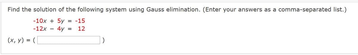 Find the solution of the following system using Gauss elimination. (Enter your answers as a comma-separated list.)
-10x + 5y
-15
-12x
4y
12
(х, у) %3D (
