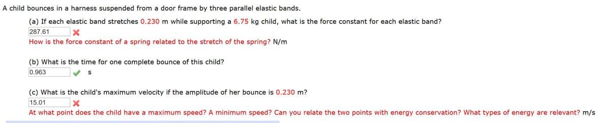 A child bounces in a harness suspended from a door frame by three parallel elastic bands.
(a) If each elastic band stretches 0.230 m while supporting a 6.75 kg child, what is the force constant for each elastic band?
287.61
How is the force constant of a spring related to the stretch of the spring? N/m
(b) What is the time for one complete bounce of this child?
0.963
S
(c) What is the child's maximum velocity if the amplitude of her bounce is 0.230 m?
15.01
At what point does the child have a maximum speed? A minimum speed? Can you relate the two points with energy conservation? What types of energy are relevant? m/s
