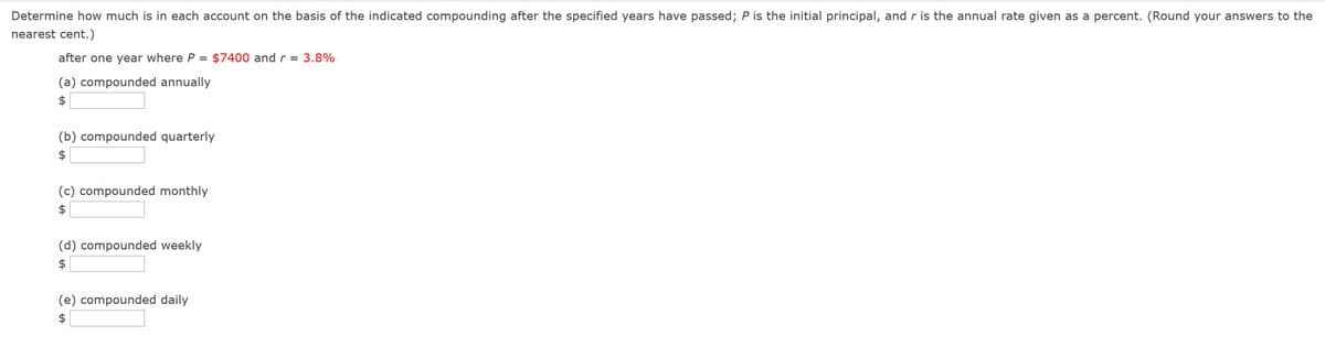 Determine how much is in each account on the basis of the indicated compounding after the specified years have passed; P is the initial principal, and r is the annual rate given as a percent. (Round your answers to the
nearest cent.)
after one year where P = $7400 and r
3.8%
||
(a) compounded annually
$
(b) compounded quarterly
$
(c) compounded monthly
(d) compounded weekly
(e) compounded daily
%24
