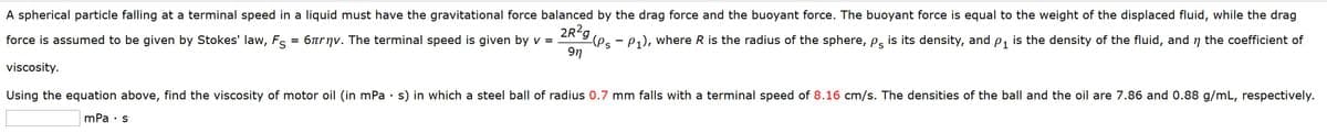 A spherical particle falling at a terminal speed in a liquid must have the gravitational force balanced by the drag force and the buoyant force. The buoyant force is equal to the weight of the displaced fluid, while the drag
2R?g
-(Ps - P1), where R is the radius of the sphere, Pg is its density, and p, is the density of the fluid, and n the coefficient of
9n
force is assumed to be given by Stokes' law, Fs =
6trnv. The terminal speed is given by v =
viscosity.
Using the equation above, find the viscosity of motor oil (in mPa · s) in which a steel ball of radius 0.7 mm falls with a terminal speed of 8.16 cm/s. The densities of the ball and the oil are 7.86 and 0.88 g/mL, respectively.
mPa · s
