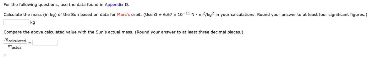 For the following questions, use the data found in Appendix D.
6.67 x 10-11 N •m²/kg2 in your calculations. Round your answer to at least four significant figures.)
Calculate the mass (in kg) of the Sun based on data for Mars's orbit. (Use G =
kg
Compare the above calculated value with the Sun's actual mass. (Round your answer to at least three decimal places.)
m calculated
mactual
