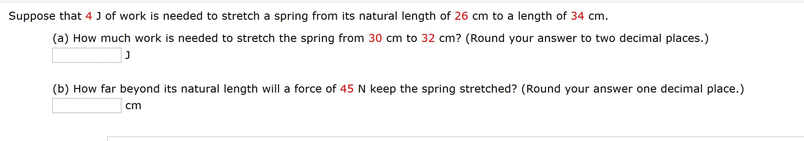 Suppose that 4 J of work is needed to stretch a spring from its natural length of 26 cm to a length of 34 cm.
(a) How much work is needed to stretch the spring from 30 cm to 32 cm? (Round your answer to two decimal places.)
J
(b) How far beyond its natural length will a force of 45 N keep the spring stretched? (Round your answer one decimal place.)
cm
