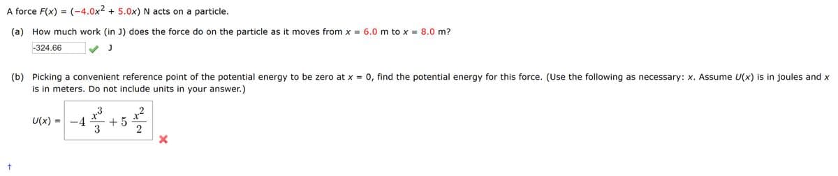 A force F(x) = (-4.0x² + 5.0x) N acts on a particle.
%3D
(a) How much work (in J) does the force do on the particle as it moves from x = 6.0 m to x = 8.0 m?
-324.66
0, find the potential energy for this force. (Use the following as necessary: x. Assume U(x) is in joules and x
(b) Picking a convenient reference point of the potential energy to be zero at x =
is in meters. Do not include units in your answer.)
3
x²
+ 5
3
U(x) =
-4
2
