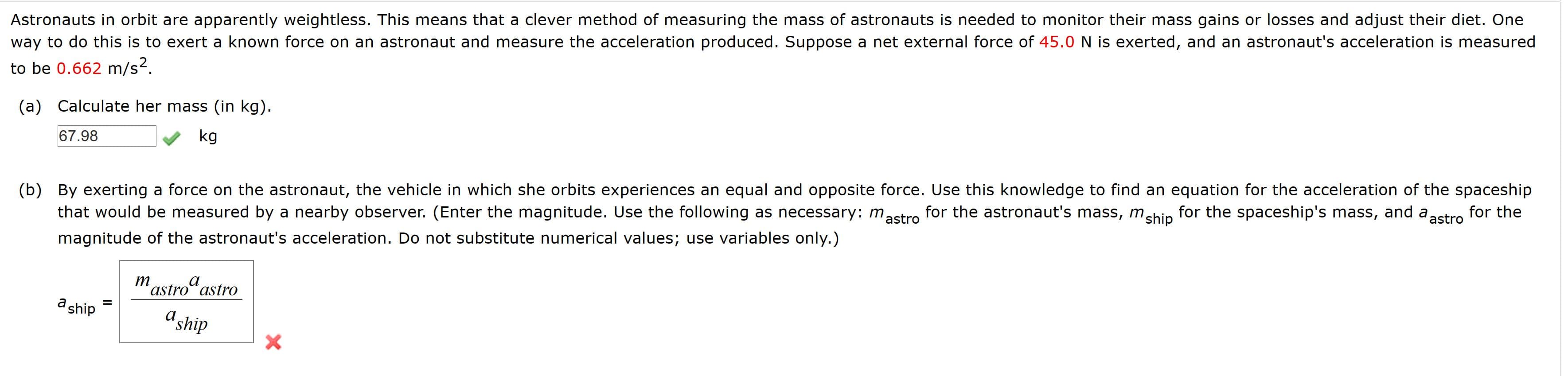Astronauts in orbit are apparently weightless. This means that a clever method of measuring the mass of astronauts is needed to monitor their mass gains or losses and adjust their diet. One
way to do this is to exert a known force on an astronaut and measure the acceleration produced. Suppose a net external force of 45.0 N is exerted, and an astronaut's acceleration is measured
to be 0.662 m/s².
(a) Calculate her mass (in kg).
67.98
kg
(b) By exerting a force on the astronaut, the vehicle in which she orbits experiences an equal and opposite force. Use this knowledge to find an equation for the acceleration of the spaceship
that would be measured by a nearby observer. (Enter the magnitude. Use the following as necessary: mastro
for the astronaut's mass, mship
for the spaceship's mass, and a astro
for the
magnitude of the astronaut's acceleration. Do not substitute numerical values; use variables only.)
mastro“ astro
a ship
aship
