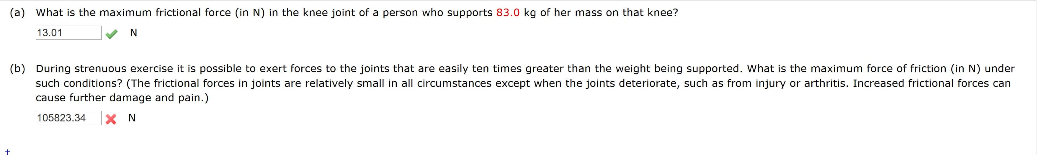 (a) What is the maximum frictional force (in N) in the knee joint of a person who supports 83.0 kg of her mass on that knee?
13.01
N
(b) During strenuous exercise it is possible to exert forces to the joints that are easily ten times greater than the weight being supported. What is the maximum force of friction (in N) under
such conditions? (The frictional forces in joints are relatively small in all circumstances except when the joints deteriorate, such as from injury or arthritis. Increased frictional forces can
cause further damage and pain.)
105823.34
X N
