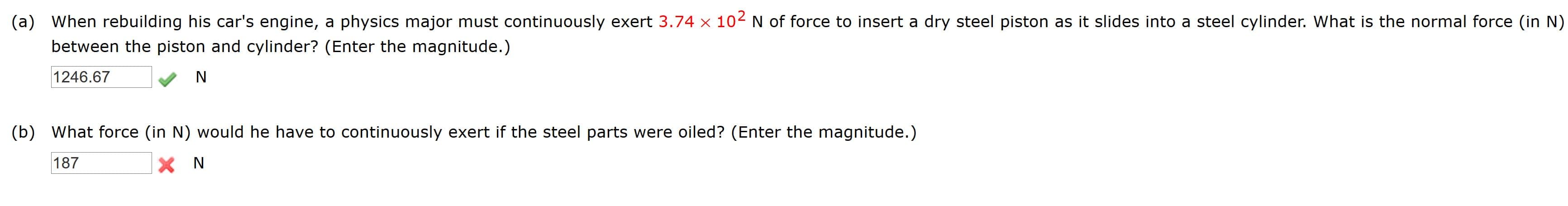 a) When rebuilding his car's engine, a physics major must continuously exert 3.74 x 102 N of force to insert a dry steel piston as it slides into a steel cylinder. What is the normal force (in N)
between the piston and cylinder? (Enter the magnitude.)
1246.67
N
b) What force (in N) would he have to continuously exert if the steel parts were oiled? (Enter the magnitude.)
187
X N
