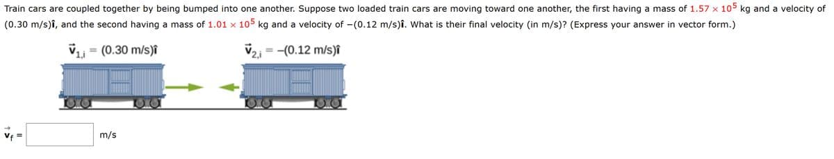 Train cars are coupled together by being bumped into one another. Suppose two loaded train cars are moving toward one another, the first having a mass of 1.57 x 105 kg and a velocity of
(0.30 m/s)î, and the second having a mass of 1.01 x 105 kg and a velocity of -(0.12 m/s)î. What is their final velocity (in m/s)? (Express your answer in vector form.)
(0.30 m/s)î
-(0.12 m/s)î
%3D
%3D
Vf =
m/s
%3D
