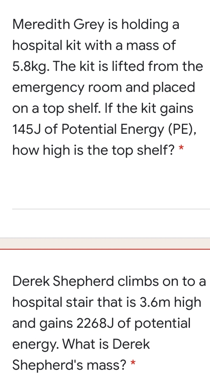 Meredith Grey is holding a
hospital kit with a mass of
5.8kg. The kit is lifted from the
emergency room and placed
on a top shelf. If the kit gains
145J of Potential Energy (PE),
how high is the top shelf?
Derek Shepherd climbs on to a
hospital stair that is 3.6m high
and gains 2268J of potential
energy. What is Derek
Shepherd's mass? *
