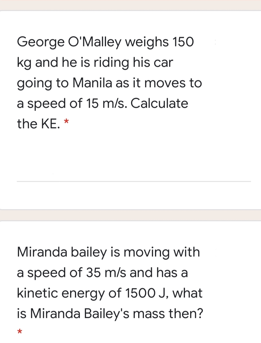 George O'Malley weighs 150
kg and he is riding his car
going to Manila as it moves to
a speed of 15 m/s. Calculate
the KE. *
Miranda bailey is moving with
a speed of 35 m/s and has a
kinetic energy of 1500 J, what
is Miranda Bailey's mass then?
