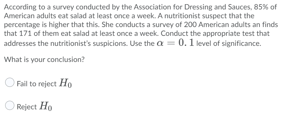 According to a survey conducted by the Association for Dressing and Sauces, 85% of
American adults eat salad at least once a week. A nutritionist suspect that the
percentage is higher that this. She conducts a survey of 200 American adults an finds
that 171 of them eat salad at least once a week. Conduct the appropriate test that
addresses the nutritionist's suspicions. Use the a = 0. 1 level of significance.
What is your conclusion?
Fail to reject Ho
Reject Ho
Но
