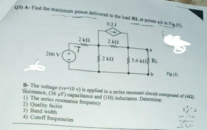 oBA-Find the maximum power delivered to the load RL at points ab in Fig.(S).
0.21
2 kfl
2 kfl
280 V
32 kn
5.6 kng RL
Fig (5)
B- The voltage (vs-10 v) is applied to a series resonant circuit composed of (42)
resistance, (16 uF) capacitance and (1H) inductance. Determine:
1) The series resonance frequency
2) Quality factor
3) Band width
4) Cutoff frequencies
