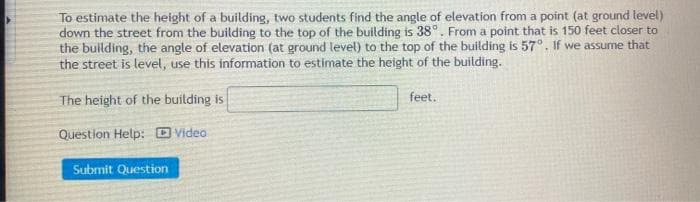 To estimate the height of a building, two students find the angle of elevation from a point (at ground level)
down the street from the building to the top of the building is 38°. From a point that is 150 feet closer to
the building, the angle of elevation (at ground level) to the top of the building is 57°. If we assume that
the street is level, use this information to estimate the height of the building.
The height of the building is
feet.
Question Help: D Video
Submit Question
