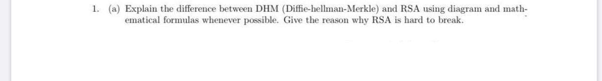 1. (a) Explain the difference between DHM (Diffie-hellman-Merkle) and RSA using diagram and math-
ematical formulas whenever possible. Give the reason why RSA is hard to break.
