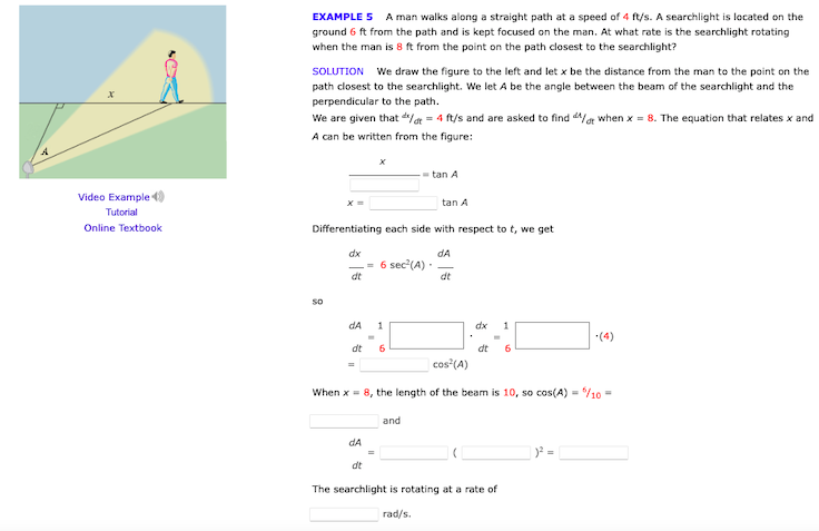 EXAMPLE 5 A man walks along a straight path at a speed of 4 ft/s. A searchlight is located on the
ground 6 ft from the path and is kept focused on the man. At what rate is the searchlight rotating
when the man is 8 ft from the point on the path closest to the searchlight?
SOLUTION We draw the figure to the left and let x be the distance from the man to the point on the
path closest to the searchlight. We let A be the angle between the beam of the searchlight and the
perpendicular to the path.
We are given that de = 4 ft/s and are asked to find d/at when x = 8. The equation that relates x and
A can be written from the figure:
- tan A
Video Example )
tan A
Tutorial
Online Textbook
Differentiating each side with respect to t, we get
dx
dA
-- 6 sec'(A)
dt
dt
so
dA
1
dx
1
*(4)
dt
6
dt
6
cos (A)
When x = 8, the length of the beam is 10, so cos(A) = /10 =
and
dA
dt
The searchlight is rotating at a rate of
rad/s.
