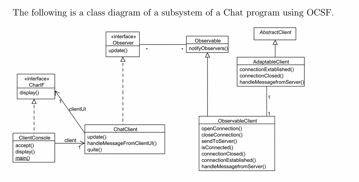The following is a class diagram of a subsystem of a Chat program using OCSF.
«interface»>
Observer
«interface»>
CharlF
display()
I
ClientConsole
accept()
display()
main()
clientUI
update()
A
I
I
ChatClient
update()
client
quite()
handleMessageFromClientUI()
Observable
notifyObservers()
AbstractClient
AdaptableClient
connection Extablished()
connectionClosed()
handleMessagefromServer()
ObservableClient
openConnection()
closeConnection()
sendToServer()
isConnected()
connection Closed()
connection Established()
handleMessagefromServer()
1
