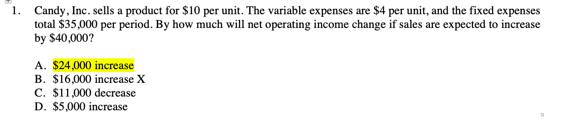 1. Candy, Inc. sells a product for $10 per unit. The variable expenses are $4 per unit, and the fixed expenses
total $35,000 per period. By how much will net operating income change if sales are expected to increase
by $40,000?
A. $24,000 increase
B. $16,000 increase X
C. $11,000 decrease
D. $5,000 increase
