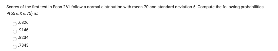 Scores of the first test in Econ 261 follow a normal distribution with mean 70 and standard deviation 5. Compute the following probabilities.
P(65 sXs75) is:
.6826
.9146
.8234
.7843
