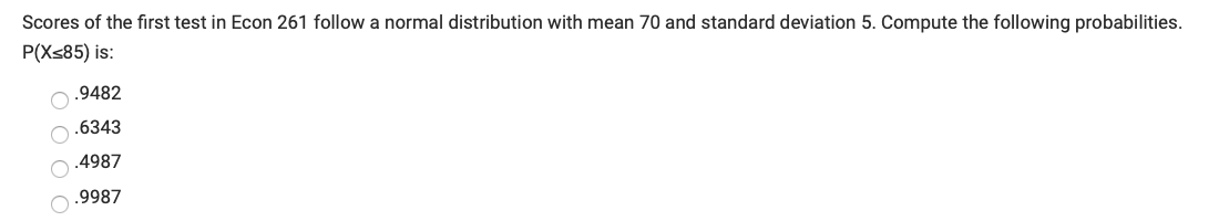 Scores of the first test in Econ 261 follow a normal distribution with mean 70 and standard deviation 5. Compute the following probabilities.
P(Xs85) is:
O.9482
O.6343
.4987
.9987
