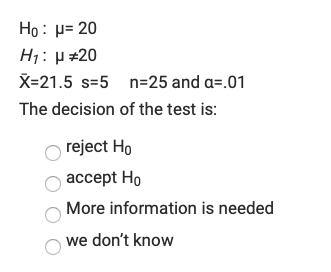 Ho: p= 20
H1: µ #20
X=21.5 s=5 n=25 and a=.01
The decision of the test is:
reject Ho
accept Ho
More information is needed
we don't know

