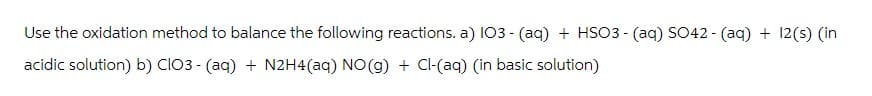 Use the oxidation method to balance the following reactions. a) IO3- (aq) + HSO3- (aq) SO42- (aq) + 12(s) (in
acidic solution) b) ClO3- (aq) + N2H4(aq) NO(g) + Cl-(aq) (in basic solution)