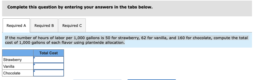Complete this question by entering your answers in the tabs below.
Required A
Required B
Required C
If the number of hours of labor per 1,000 gallons is 50 for strawberry, 62 for vanilla, and 160 for chocolate, compute the total
cost of 1,000 gallons of each flavor using plantwide allocation.
Total Cost
Strawberry
Vanilla
Chocolate
