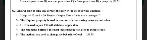 A) a code procedure B) an event procedure C) a form procedure D) a property [30 M|
Q2) Answer true or false and correct the answer for the following question,
1- If age >= 13 And < 20 Then txtOutput.Text= "You are a teenager."
2- The Caption property is used to enter or edit text during program execution.
3- OLE is used to join VB with database application.
4- The command button is the most important button used to execute code.
5- The methods are used to change the behavior of tool. (30 M)
