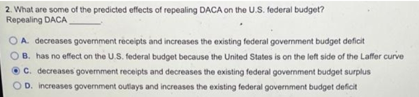 2. What are some of the predicted effects of repealing DACA on the U.S. federal budget?
Repealing DACA
O A. decreases government receipts and increases the existing federal government budget deficit
B. has no effect on the U.S. federal budget because the United States is on the left side of the Laffer curve
C. decreases government receipts and decreases the existing federal government budget surplus
D. increases government outlays and increases the existing federal government budget deficit
