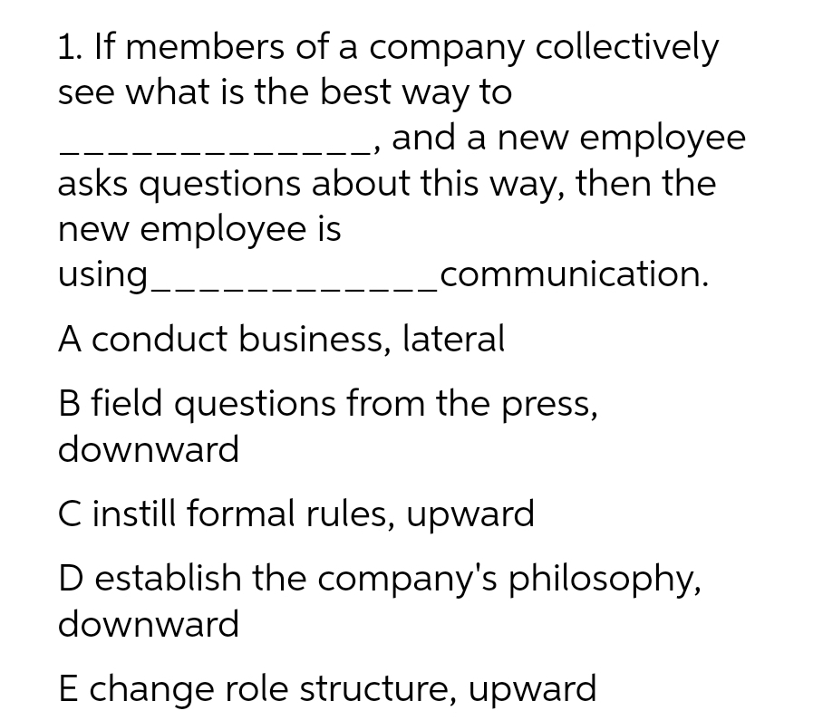 1. If members of a company collectively
see what is the best way to
and a new employee
asks questions about this way, then the
new employee is
using_--
communication.
A conduct business, lateral
B field questions from the press,
downward
C instill formal rules, upward
D establish the company's philosophy,
downward
E change role structure, upward
