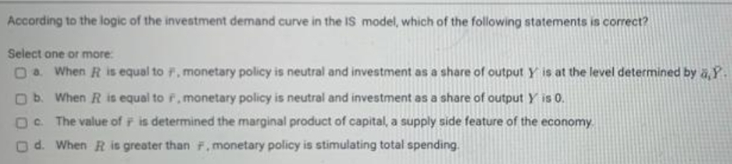 According to the logic of the investment demand curve in the IS model, which of the following statements is correct?
Select one or more:
Oa When R is equal to F, monetary policy is neutral and investment as a share of output Y is at the level determined by a,Y.
O b. When R is equal to F, monetary policy is neutral and investment as a share of output Y is 0.
The value of F is determined the marginal product of capital, a supply side feature of the economy
Od. When R is greater than F, monetary policy is stimulating total spending.
