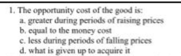 1. The opportunity cost of the good is:
a. greater during periods of raising prices
b. equal to the money cost
c. less during periods of falling prices
d. what is given up to acquire it
