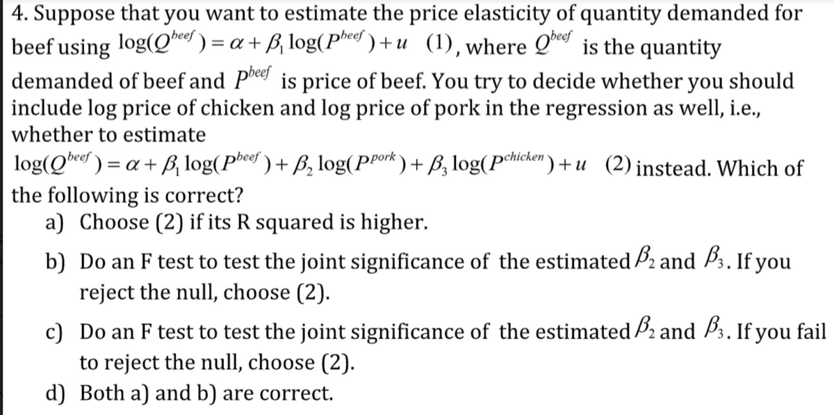 4. Suppose that you want to estimate the price elasticity of quantity demanded for
beef using log(Q*e ) = a + ß, log(Phed ) +u (1), where Q is the quantity
demanded of beef and Pee is price of beef. You try to decide whether you should
include log price of chicken and log price of pork in the regression as well, i.e.,
whether to estimate
beef
log(Qbeer ) = a + ß, log(Pheef ) + B, log(PPork) + ß, log(Pmcken ) + u (2) instead. Which of
the following is correct?
a) Choose (2) if its R squared is higher.
b) Do an F test to test the joint significance of the estimated P2 and Þ3. If you
reject the null, choose (2).
c) Do an F test to test the joint significance of the estimated B2 and P3. If you fail
to reject the null, choose (2).
d) Both a) and b) are correct.
