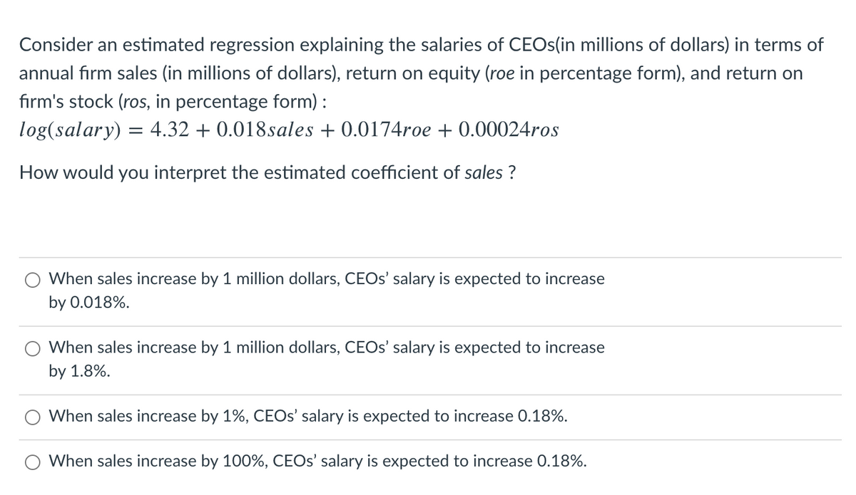 Consider an estimated regression explaining the salaries of CEOS(in millions of dollars) in terms of
annual firm sales (in millions of dollars), return on equity (roe in percentage form), and return on
fırm's stock (ros, in percentage form) :
log(salary) = 4.32 + 0.018sales + 0.0174roe + 0.00024ros
How would you interpret the estimated coefficient of sales ?
When sales increase by 1 million dollars, CEOS' salary is expected to increase
by 0.018%.
When sales increase by 1 million dollars, CEOS' salary is expected to increase
by 1.8%.
When sales increase by 1%, CEOS' salary is expected to increase 0.18%.
When sales increase by 100%, CEOS' salary is expected to increase 0.18%.
