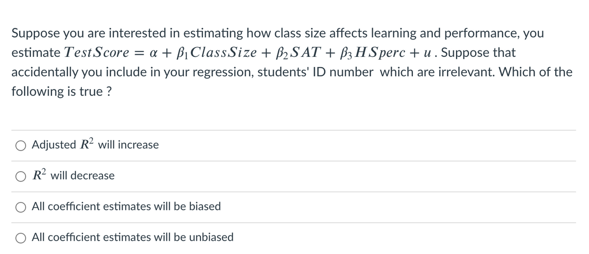Suppose you are interested in estimating how class size affects learning and performance, you
estimate Test Score = a + ß1 ClassSize + B2S AT + B3 H Sperc + u . Suppose that
accidentally you include in your regression, students' ID number which are irrelevant. Which of the
following is true ?
Adjusted R2 will increase
R? will decrease
All coefficient estimates will be biased
All coefficient estimates will be unbiased
