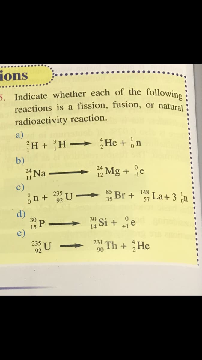 5. Indicate whether each of the following:
ions
reactions is a fission, fusion, or natural
radioactivity reaction.
a)
H+ H He + ,n
b)
*Mg + e
24
*Na
c)
24
11
12
85 Br +
35
235
148
La+ 3
57
d)
30
*Si + e
30
15
14
e)
U
235
231
0 Th + He
92
