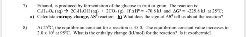 7)
Ethanol, is produced by fermentation of the glucose in fruit or grain. The reaction is:
C,H12O6 (aq) → 2C;H;OH (aq) + 2CO, (g). If AH° = -70.8 kJ and AG° = -225.8 kJ at 25°C;
a) Calculate entropy change, AS reaction; b) What does the sign of AS° tell us about the reaction?
At 25°C, the equilibrium constant for a reaction is 35.0. The equilibrium constant value increases to
2.0 x 10° at 95°C. What is the enthalpy change (kJ/mol) for the reaction? Is it exothermic?
8)
