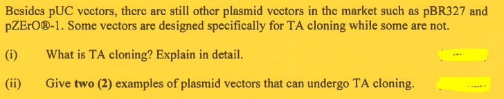 Besides PUC vectors, there are still other plasmid vectors in the market such as pBR327 and
pZERO®-1. Some vectors are designed specifically for TA cloning while some are not.
What is TA cloning? Explain in detail.
Give two (2) examples of plasmid vectors that can undergo TA cloning.
(i)
(ii)