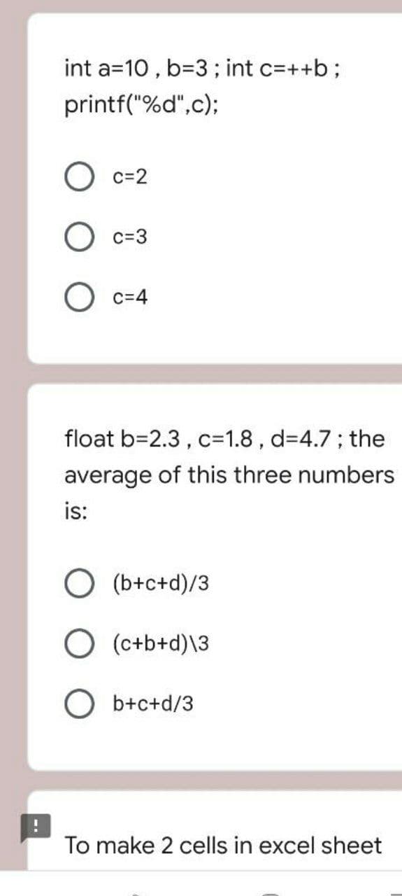 int a=10 , b=3; int c=++b;
printf("%d",c);
c=2
c=3
c=4
float b=2.3, c=1.8 , d34.7; the
average of this three numbers
is:
O (b+c+d)/3
O (c+b+d)\3
O b+c+d/3
To make 2 cells in excel sheet
