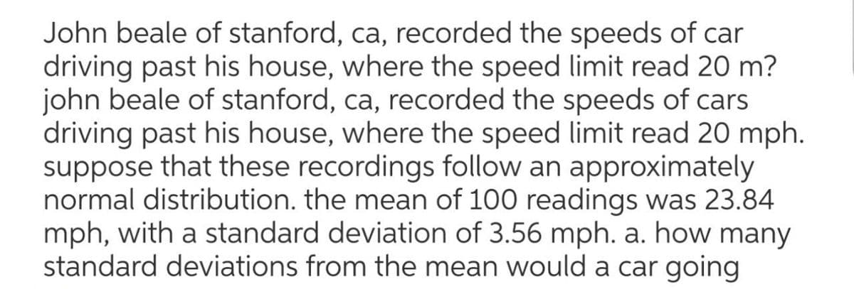 John beale of stanford, ca, recorded the speeds of car
driving past his house, where the speed limit read 20 m?
john beale of stanford, ca, recorded the speeds of cars
driving past his house, where the speed limit read 20 mph.
suppose that these recordings follow an approximately
normal distribution. the mean of 100 readings was 23.84
mph, with a standard deviation of 3.56 mph. a. how many
standard deviations from the mean would a car going
