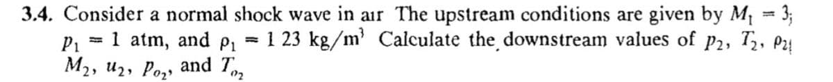 3.4. Consider a normal shock wave in air The upstream conditions are given by M¡ = 3;
1 23 kg/m' Calculate the downstream values of p2, T, Pa!
1 atm, and pı
Мэ, и2, Ро,, and T,
P1
