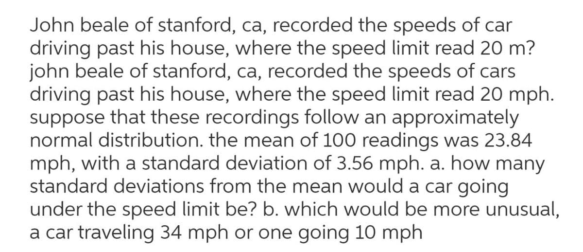 John beale of stanford, ca, recorded the speeds of car
driving past his house, where the speed limit read 20 m?
john beale of stanford, ca, recorded the speeds of cars
driving past his house, where the speed limit read 20 mph.
suppose that these recordings follow an approximately
normal distribution. the mean of 100 readings was 23.84
mph, with a standard deviation of 3.56 mph. a. how many
standard deviations from the mean would a car going
under the speed limit be? b. which would be more unusual,
a car traveling 34 mph or one going 10 mph
