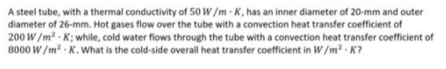 A steel tube, with a thermal conductivity of 50 W /m K, has an inner diameter of 20-mm and outer
diameter of 26-mm. Hot gases flow over the tube with a convection heat transfer coefficient of
200 W/m2 K; while, cold water flows through the tube with a convection heat transfer coefficient of
8000 W/m2 K. What is the cold-side overall heat transfer coefficient in W/m2 K?
