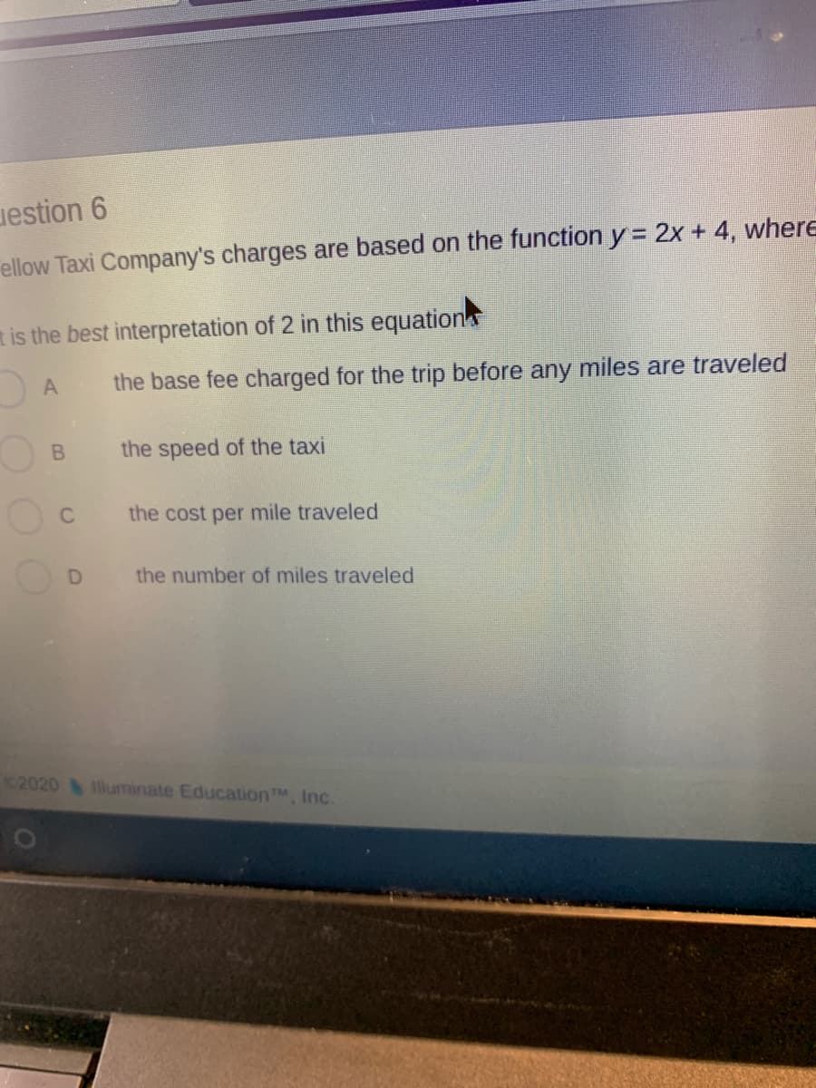 estion 6
ellow Taxi Company's charges are based on the function y = 2x + 4, wher
is the best interpretation of 2 in this equations
the base fee charged for the trip before any miles are traveled
the speed of the taxi
the cost per mile traveled
D
the number of miles traveled
B.
