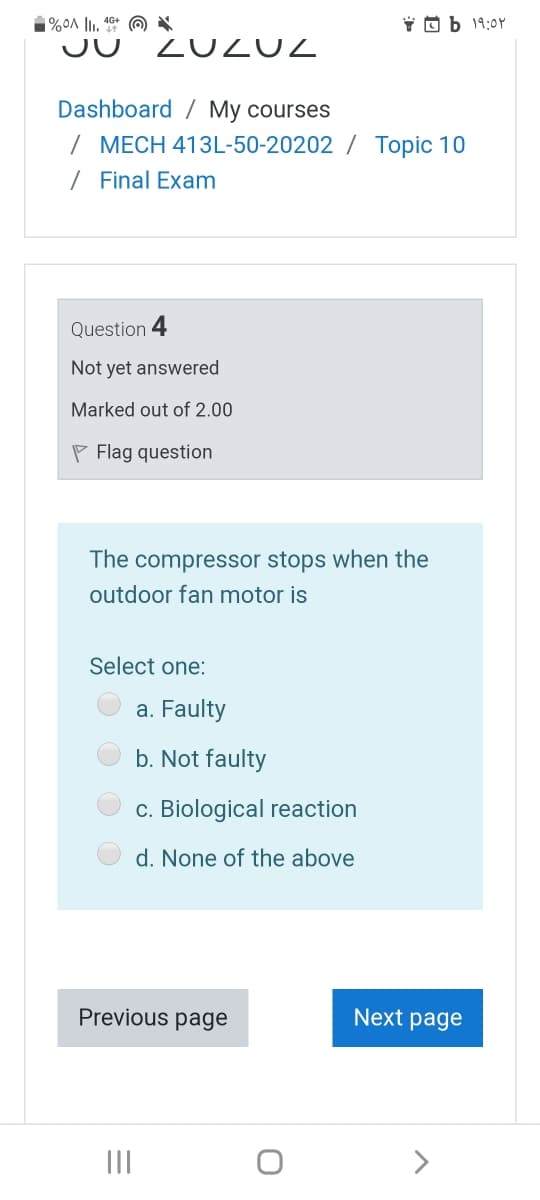 Y O b 19:0Y
ZUZUZ
Dashboard / My courses
/ MECH 413L-50-20202 / Topic 10
/ Final Exam
Question 4
Not yet answered
Marked out of 2.00
P Flag question
The compressor stops when the
outdoor fan motor is
Select one:
a. Faulty
b. Not faulty
c. Biological reaction
d. None of the above
Previous page
Next page
II
>
