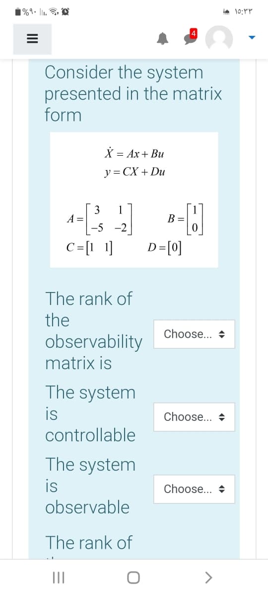 1%9• l1,
Consider the system
presented in the matrix
form
X = Ax+ Bu
y = CX + Du
3
A =
-5 -2|
1
B =
C=[1 1]
D=[0]
The rank of
the
Choose... +
observability
matrix is
The system
is
controllable
Choose... +
The system
is
observable
Choose... +
The rank of
II
>
II
