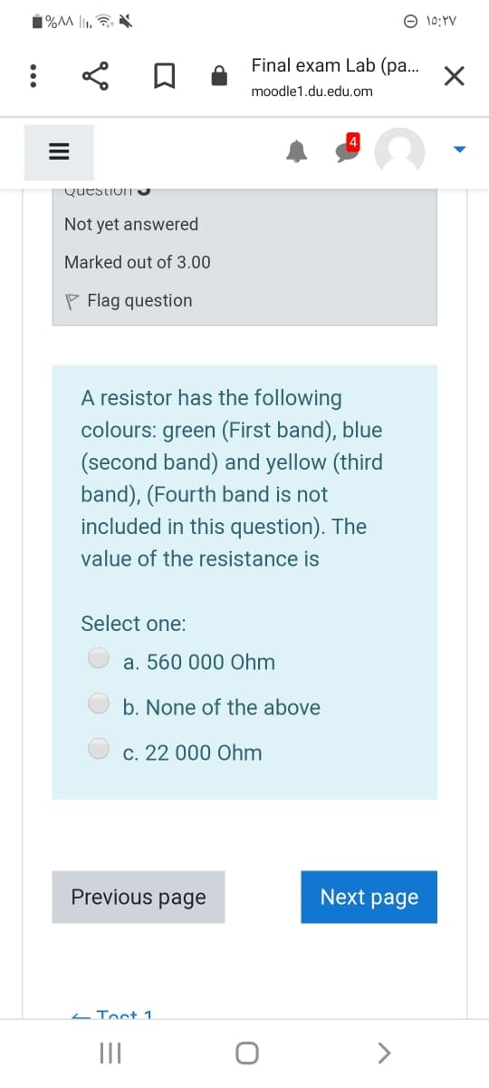 1%M l1.
O 10:YV
Final exam Lab (pa...
moodle1.du,edu.om
Question U
Not yet answered
Marked out of 3.00
P Flag question
A resistor has the following
colours: green (First band), blue
(second band) and yellow (third
band), (Fourth band is not
included in this question). The
value of the resistance is
Select one:
a. 560 000 Ohm
b. None of the above
c. 22 000 Ohm
Previous page
Next page
L Toct 1
II
>
II
