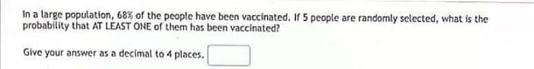 In a large population, 68% of the people have been vaccinated. If 5 people are randomly selected, what is the
probability that AT LEAST ONE of them has been vaccinated?
Give your answer as a decimal to 4 places.
