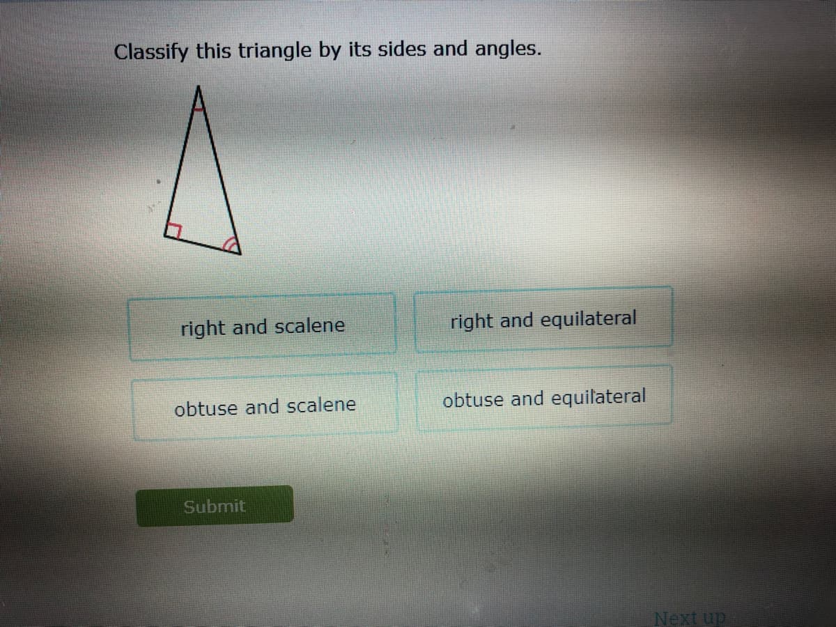 Classify this triangle by its sides and angles.
right and scalene
right and equilateral
obtuse and scalene
obtuse and equilateral
Submit
Next up
