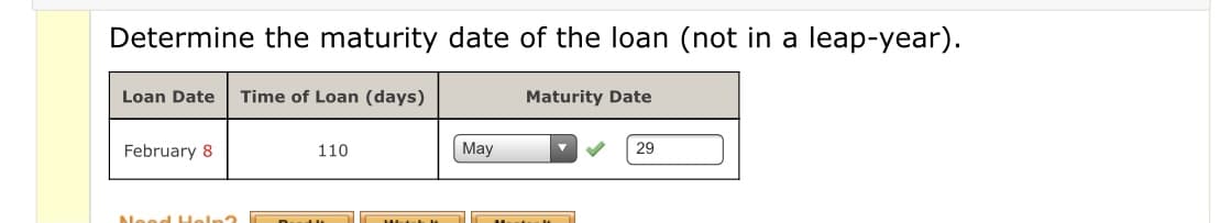 Determine the maturity date of the loan (not in a leap-year).
Loan Date
Time of Loan (days)
Maturity Date
February 8
110
May
29
Neod Heln?

