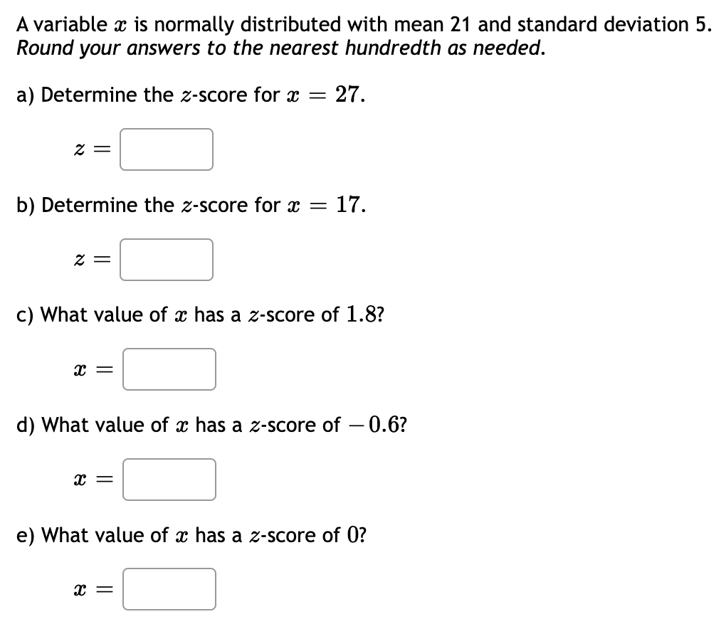 A variable x is normally distributed with mean 21 and standard deviation 5.
Round your answers to the nearest hundredth as needed.
a) Determine the z-score for x = = 27.
2 =
b) Determine the z-score for x =
2 =
c) What value of x has a z-score of 1.8?
X =
= 17.
d) What value of x has a z-score of -0.6?
x =
e) What value of x has a z-score of 0?
x =